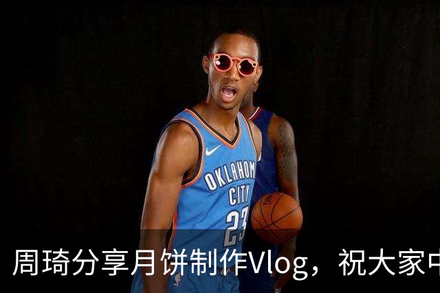 周琦分享月饼制作Vlog，祝大家中秋节快乐！